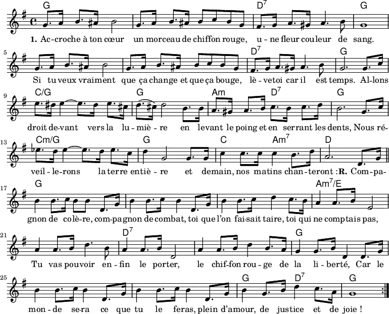 <<
\chords { \set ChordNames.midiMaximumVolume = #0.65
g,1*2 d,1:7 g,1*3 d,1:7 g,
c:/g g, a,2:m d,:7 g,1
c:m/g g, c2 a,:m7 d1
g,1*3 a,1*2:m7/e d,1*2:7 g,1*3
g,2 d,:7 g,1
}
\new Voice = "default" {
\key g \major \time 4/4 \relative c'' {
g8. a16 b8. ais16 b2 g8. a16 b8. ais16 b8 c b g
fis8. g16 a8. gis16 a4. b8 g1
g8. a16 b8. ais16 b2 g8. a16 b8. ais16 b8 c b g
fis8. g16 a8. gis16 a4. b8 g2. 8. c16
e8. dis16 e4~ 8. dis16 e8. cis16 d8.( cis16) d2 b8. 16
a8. gis16 a8. b16 c8. b16 c8. d16 b2. g8. c16
ees8. d16 ees4~ 8. d16 ees8. c16 d4 g,2 8. 16
c4 8. 16 4 b8. d16 a2. d,8. g16 \bar "||"
b4 8. c16 b8 8 d,8. g16 b4 8. c16 b4 d,8. g16
b4 8. c16 d4 c8. b16 a4 8. b16 e,2
a4 8. b16 d4. b8 a4 8. b16 d,2
a'4 8. b16 d4 b8. a16 g4 8. b16 d,4 d8. g16
b4 8. c16 b4 d,8. g16 b4 8. c16 b4 d,8. g16
b4 g8. b16 d4 c8. a16 g1 \bar ":|."
}
}
\new Lyrics \lyricsto "default" {
\set stanza = "1."
Ac -- cro -- che_à ton cœur un mor -- ceau de chif -- fon rou -- ge,
u -- ne fleur cou -- leur de sang.
Si tu veux vrai -- ment que ça chan -- ge_et que ça bou -- ge,
lè -- ve -- toi car il est temps.
Al -- lons droit de -- vant vers la lu -- miè -- re
en le -- vant le poing et en ser -- rant les dents,
Nous ré -- veil -- le -- rons la ter -- re_en -- tiè -- re
et de -- main, nos ma -- tins chan -- te -- "ront :"
\set stanza = "R."
Com -- pa -- gnon de co -- lè -- re, com -- pa -- gnon de com -- bat,
toi que l’on fai -- sait taire, toi qui ne comp -- tais pas,
Tu vas pou -- voir en -- fin le por -- ter,
le chif -- fon rou -- ge de la li -- ber -- té,
Car le mon -- de se -- ra ce que tu le fe -- ras,
plein d’a -- mour, de jus -- tice et de "joie !"
}
>>
\layout { indent = #0 }
\midi { \tempo 4 = 80 }