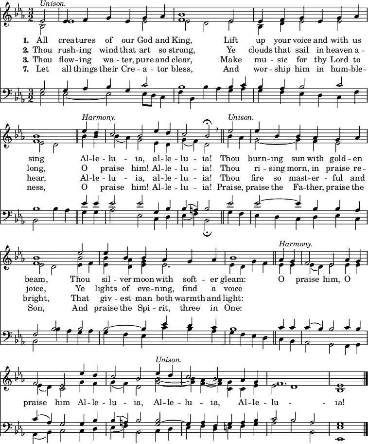 
<< <<
\new Staff { \clef treble \time 3/2 \partial 2 \key es \major \set Staff.midiInstrument = "church organ" \set Score.tempoHideNote = ##t \override Score.BarNumber  #'transparent = ##t
  \relative c' 
  << { es2^\markup { \italic "Unison." } | es4 f g es g as | <bes f>1 es,2 | es4 f g es g as | <bes f>1 \bar"||" 
  es4^\markup { \italic "Harmony." } d | c2 bes es4 d | c2 bes\fermata \breathe \bar"||" es2^\markup { \italic "Unison." } | es4 bes bes as g as | <bes f>1 es2 | es4 bes bes as g as | bes1 \bar"||"
  as4^\markup { \italic "Harmony." } g | f2 es as4 g | f2 es es'4 d | c2 bes es4^\markup { \italic "Unison." } d | c2 bes as4 g | f1. | es1 \bar"|." } \\
  { bes2 | es1 es2 | es2 d es | bes4 d es2 es2 | es2 d
  bes'4 bes | bes( as) g2 es4 d | g( f) d2 bes'4 as | g2~ g4 f es2 | es d es4 f | <bes es,> <as d,> <g es> es2. | es4 d g f
  es4 es | es( d) es2 es4 es | es( d) c2 g'4 f | g( f) d2 <bes' g>~ | <bes g>4 <as f>4~ <as f> <g c,> c, es | es2 d1 | bes } \\
  { s2 | s1. | s1. | s1. | s1 
  s2 | s1. | s1. | s1. | s1 \stemDown \once \override NoteColumn.force-hshift = 0 bes'2 } >> %necessary for that one note
}
\new Lyrics \lyricmode { \set stanza = #"1."All2 crea4 -- tures of our God and King,1
Lift2 up4 your voice and with us sing1
Al4 -- le -- lu2 -- ia, al4 -- le -- lu2 -- ia!
Thou2 burn4 -- ing sun with gold -- en beam,1
Thou2 sil4 -- ver moon with soft -- er gleam:1
O2 praise him, O praise him
Al4 -- le -- lu2 -- ia, Al4 -- le -- lu2 -- ia, Al4 -- le -- lu1. -- ia!1
}
\new Lyrics \lyricmode { \set stanza = #"2." Thou2 rush4 -- ing wind that art so strong,1
Ye2 clouds4 that sail in heaven a -- long,1
O2 praise him! Al4 -- le -- lu2 -- ia!
Thou2 ri4 -- sing morn, in praise re -- joice,1
Ye2 lights4 of eve -- ning, find a voice1
}
\new Lyrics \lyricmode { \set stanza = #"3." Thou2 flow4 -- ing wa -- ter, pure and clear,1
Make2 mu4 -- sic for thy Lord to hear,1
Al4 -- le -- lu2 -- ia, al4 -- le -- lu2 -- ia!
Thou2 fire4 so mast -- er -- ful and bright,1
That2 giv4 -- est man both warmth and light:1
}
\new Lyrics \lyricmode { \set stanza = #"7." Let2 all4 things their Cre -- a -- tor bless,1
And2 wor4 -- ship him in hum -- ble -- ness,1
O2 praise him! Al4 -- le -- lu2 -- ia!
Praise,2 praise4 the Fa -- ther, praise the Son,1
And2 praise4 the Spi -- rit, three in One:1
}
\new Staff { \clef bass \key es \major \set Staff.midiInstrument = "church organ"
  \relative c'
  << { g2 | g4 as bes g c2 | bes1 bes4 c | bes as bes2 c | bes1 
  es4 es | es2 es g,4 bes | bes( a) bes2 es2 | es2~ es4 bes bes as | f2 bes bes | bes~ bes4 es d c | bes1 
  c4 c | c( bes) bes2 c4 bes | c( as) g2 g4 bes | bes( a) bes2 g2~ | g4 as f g as bes | c2 bes as | g1 } \\
  { es2 | es~ es2 es8 d c4 f | bes, bes'4 as g as | g f es d c f | bes,2 bes'4 as 
  g g | as2 es c4 d | es( f) bes,2\fermata g'4 f | es d c d es c | bes2 bes'4 as g as | g f es c' bes as | g f es d 
  c bes | as2 g f4 g | as( bes) c2 c4 d | es( f) bes,2 c4 d | es f d e f g | as2 bes bes, | <es es,>1 } \\
  { s2 | s1. | s1. | s1. | s1
  s2 | s1. | s1. | s1. | s1. | s1. | s1 
  s2 | s1. | s1. | s1 \stemUp \once \override NoteColumn.force-hshift = 0 bes'2 } >> %necessary for that one note
}
>> >>
\layout { indent = #0 }
\midi { \tempo 2 = 80 }
