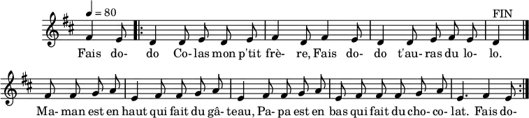 \header {
tagline = ##f
}
\score {
\new Staff \with {
\remove "Time_signature_engraver"
}
<<
\relative c' {
\key d \major
\time 6/8
\tempo 4 = 80
%\override TupletBracket #'bracket-visibility = ##f
\autoBeamOff
%%%%%%%%%%%%%%%%%%%%%%%%%% fais dodo
\partial 4. fis4 e8
\repeat volta 2 { \bar ".|:"
d4 d8 e d e fis4 d8 fis4 e8 d4 d8 e fis e d4^"FIN"
\bar "|."
\repeat unfold 2 { fis8 fis g a e4 } fis8 fis g a e fis fis fis g a e4. fis4 e8
}
}
\addlyrics {
Fais do- do Co- las mon p'tit frè- re, Fais do- do t'au- ras du lo- lo. Ma- man est en haut qui fait du gâ- teau,
Pa- pa est en bas qui fait du cho- co- lat. Fais do-
}
>>
\layout {
\context {
\remove "Metronome_mark_engraver"
}
}
\midi {}
}